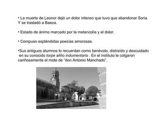 • La muerte de Leonor dejó un dolor intenso que tuvo que abandonar Soria.
Y se trasladó a Baeza.
• Estado de ánimo marcado por la melancolía y el dolor.
• Compuso espléndidas poesías amorosas.
•Sus antiguos alumnos lo recuerdan como benévolo, distraído y descuidado
en su conocido torpe aliño indumentario . En el instituto le colgaron
cariñosamente el mote de “don Antonio Manchado”.
 