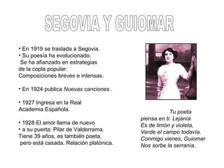 • En 1919 se traslada a Segovia.
• Su poesía ha evolucionado.
Se ha afianzado en estrategias
de la copla popular:
Composiciones breves e intensas.
• En 1924 publica Nuevas canciones .
• 1927 Ingresa en la Real
Academia Española.
• 1928 El amor llama de nuevo
• a su puerta: Pilar de Valderrama.
Tiene 39 años, es también poeta,
pero está casada. Relación platónica.
Tu poeta
piensa en ti. Lejanía
Es de limón y violeta,
Verde el campo todavía.
Conmigo vienes, Guiomar
Nos sorbe la serranía.
 