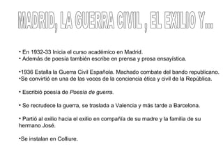 • En 1932-33 Inicia el curso académico en Madrid.
• Además de poesía también escribe en prensa y prosa ensayística.
•1936 Estalla la Guerra Civil Española. Machado combate del bando republicano.
•Se convirtió en una de las voces de la conciencia ética y civil de la República.
• Escribió poesía de Poesía de guerra.
• Se recrudece la guerra, se traslada a Valencia y más tarde a Barcelona.
• Partió al exilio hacia el exilio en compañía de su madre y la familia de su
hermano José.
•Se instalan en Colliure.
 