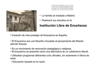 • La familia se traslada a Madrid.
• Realizará sus estudios en la
Institución Libre de Enseñanza
• Creación de más prestigio de Krausismo en España.
• El Krausismo era una filosofía vinculada al pensamiento del filósofo
alemán Krause.
• Es un movimiento de renovación pedagógica y religiosa.
• El krausismo se presentó como una alternativa de un catolicismo liberal.
• Utilizaban programas diferentes a los oficiales, sin exámenes ni libros de
texto.
• Educación basada en la razón.
 