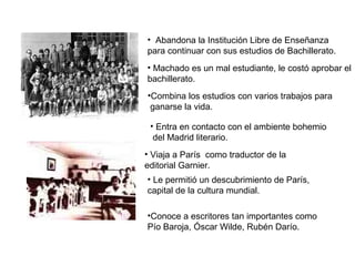 • Abandona la Institución Libre de Enseñanza
para continuar con sus estudios de Bachillerato.
• Machado es un mal estudiante, le costó aprobar el
bachillerato.
•Combina los estudios con varios trabajos para
ganarse la vida.
• Entra en contacto con el ambiente bohemio
del Madrid literario.
• Viaja a París como traductor de la
editorial Garnier.
• Le permitió un descubrimiento de París,
capital de la cultura mundial.
•Conoce a escritores tan importantes como
Pío Baroja, Óscar Wilde, Rubén Darío.
 