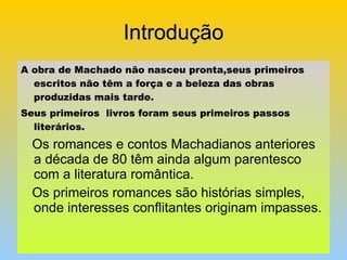 Introdução A obra de Machado não nasceu pronta,seus primeiros escritos não têm a força e a beleza das obras  produzidas mais tarde. Seus primeiros  livros foram seus primeiros passos literários. Os romances e contos Machadianos anteriores a década de 80 têm ainda algum parentesco com a literatura romântica. Os primeiros romances são histórias simples, onde interesses conflitantes originam impasses. 