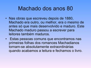 Machado dos anos 80 Nas obras que escreveu depois de 1880, Machado era outro, ou melhor, era o mesmo de antes só que mais desenvolvido e maduro. Este Machado maduro passou a escrever para leitores também maduros. Estas pessoas comuns que encontramos nas primeiras folhas dos romances Machadianos tornam-se absolutamente extraordinárias quando acabamos a leitura e fechamos o livro. 