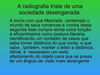 A radiografia triste de uma sociedade desenganada  A ironia com que Machado  contempla o mundo de seus romances e contos desta segunda fase cumpre ainda outra função: é eficientíssima como postura literária, identificando um contador de casos que sabe tomar distância do que conta, e que sabe , também, manter o leitor a distância. Afinal, é  necessário um certo afastamento do objeto para que se possa ter um ângulo de visão mais abrangente 