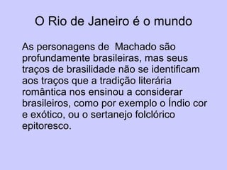 O Rio de Janeiro é o mundo As personagens de  Machado são profundamente brasileiras, mas seus traços de brasilidade não se identificam aos traços que a tradição literária romântica nos ensinou a considerar brasileiros, como por exemplo o Índio cor e exótico, ou o sertanejo folclórico epitoresco. 