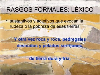 RASGOS FORMALES: LÉXICO
• sustantivos y adjetivos que evocan la
  rudeza o la pobreza de esas tierras

    Y otra vez roca y roca, pedregales
     desnudos y pelados serrijones,

           de tierra dura y fría,
 