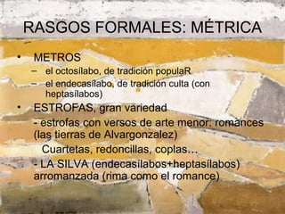 RASGOS FORMALES: MÉTRICA
•    METROS
    – el octosílabo, de tradición populaR
    – el endecasílabo, de tradición culta (con
      heptasílabos)
•    ESTROFAS, gran variedad
     - estrofas con versos de arte menor: romances
     (las tierras de Alvargonzalez)
       Cuartetas, redoncillas, coplas…
     - LA SILVA (endecasílabos+heptasílabos)
     arromanzada (rima como el romance)
 