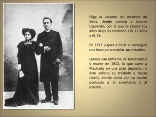 Elige la vacante del instituto de
Soria, donde conoce a Leonor
Izquierdo, con la que se casará dos
años después teniendo ella 15 años
y él, 34.
En 1911 viajará a París al conseguir
una beca para ampliar sus estudios.
Leonor cae enferma de tuberculosis
y muere en 1912, lo que sume a
Machado en una gran depresión y
éste solicita su traslado a Baeza
(Jaén), donde vivirá con su madre
dedicado a la enseñanza y al
estudio.

 