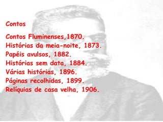 Contos Contos Fluminenses,1870.  Histórias da meia-noite, 1873.  Papéis avulsos, 1882.  Histórias sem data, 1884.  Várias histórias, 1896.  Páginas recolhidas, 1899.  Relíquias de casa velha, 1906.    