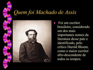 Quem foi Machado de Assis Foi um escritor brasileiro, considerado um dos mais importantes nomes da literatura desse país e identificado, pelo crítico Harold Bloom, como o maior escritor afro-descendente de todos os tempos. 