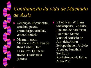 Continuacão da vida de Machado de Assis Ocupação Romancista, contista, poeta, dramaturgo, cronista, crítico literário  Magnum opus Memórias Póstumas de Brás Cubas, Dom Casmurro, Quincas Borba, O alienista (conto)  Influências William Shakespeare, Voltaire, Luciano de Samósata, Laurence Sterne, Manoel Antonio de Almeida,Arthur Schopenhauer, José de Alencar, Jonathan Swift, La Rochefoucauld, Edgar Allan Poe 