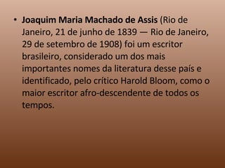 Joaquim Maria Machado de Assis  (Rio de Janeiro, 21 de junho de 1839 — Rio de Janeiro, 29 de setembro de 1908) foi um escritor brasileiro, considerado um dos mais importantes nomes da literatura desse país e identificado, pelo crítico Harold Bloom, como o maior escritor afro-descendente de todos os tempos. 