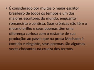 É considerado por muitos o maior escritor brasileiro de todos os tempos e um dos maiores escritores do mundo, enquanto romancista e contista. Suas crônicas não têm o mesmo brilho e seus poemas têm uma diferença curiosa com o restante de sua produção: ao passo que na prosa Machado é contido e elegante, seus poemas são algumas vezes chocantes na crueza dos termos. 
