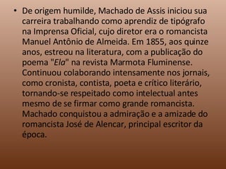 De origem humilde, Machado de Assis iniciou sua carreira trabalhando como aprendiz de tipógrafo na Imprensa Oficial, cujo diretor era o romancista Manuel Antônio de Almeida. Em 1855, aos quinze anos, estreou na literatura, com a publicação do poema " Ela " na revista Marmota Fluminense. Continuou colaborando intensamente nos jornais, como cronista, contista, poeta e crítico literário, tornando-se respeitado como intelectual antes mesmo de se firmar como grande romancista. Machado conquistou a admiração e a amizade do romancista José de Alencar, principal escritor da época. 