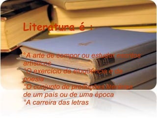 Literatura é : ° A arte de compor ou estudar escritos artísticos °O exercício da eloqüência e da poesia °O conjunto de produções literárias de um país ou de uma época °A carreira das letras