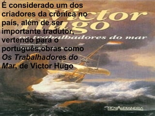 É considerado um dos criadores da crônica no país, além de ser importante tradutor, vertendo para o português,obras como Os Trabalhadores do Mar , de Victor Hugo