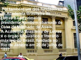 Foi também um dos fundadores da Academia Brasileira de Letras e seu primeiro presidente, também chamada de Casa de Machado de Assis. A Academia Brasileira de Letras é o órgão lingüístico e literário máximo do Brasil, fundada no Rio de Janeiro em 20 de julho de 1897