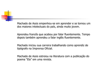 Machado de Assis empenhou-se em aprender e se tornou um dos maiores intelectuais do país, ainda muito jovem. Aprendeu francês que acabou por falar fluentemente. Tempo depois também aprendeu a falar inglês fluentemente. Machado iniciou sua carreira trabalhando como aprendiz de tipógrafo na Imprensa Oficial. Machado de Assis estreiou na literatura com a publicação do poema “Ela” em uma revista.