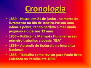 Cronologia 1839 – Nasce, em 21 de junho , no morro do livramento no Rio de Janeiro.Passou uma infância pobre, tendo perdido a mãe ainda pequeno e o pai aos 12 anos. 1855 – Publica na Marmota Fluminense seu primeiro trabalho: a poesia “ELA”. 1856 – Aprendiz de tipógrafo na Imprensa Nacional. 1858 – Trabalha como revisor para Paulo Brito Colabora no Paraíba ate 1859. 