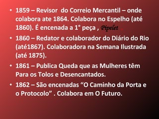 1859 – Revisor  do Correio Mercantil – onde colabora ate 1864. Colabora no Espelho (até 1860). É encenada a 1° peça ,   Pipelet  . 1860 – Redator e colaborador do Diário do Rio (até1867). Colaboradora na Semana Ilustrada (até 1875). 1861 – Publica Queda que as Mulheres têm Para os Tolos e Desencantados. 1862 – São encenadas “O Caminho da Porta e o Protocolo” . Colabora em O Futuro. 