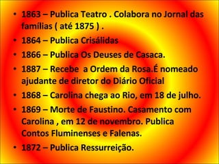 1863 – Publica Teatro . Colabora no Jornal das famílias ( até 1875 ) . 1864 – Publica Crisálidas 1866 – Publica Os Deuses de Casaca. 1887 – Recebe  a Ordem da Rosa.É nomeado ajudante de diretor do Diário Oficial 1868 – Carolina chega ao Rio, em 18 de julho. 1869 – Morte de Faustino. Casamento com Carolina , em 12 de novembro. Publica  Contos Fluminenses e Falenas. 1872 – Publica Ressurreição. 