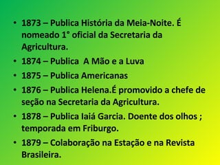 1873 – Publica História da Meia-Noite. É nomeado 1° oficial da Secretaria da Agricultura. 1874 – Publica  A Mão e a Luva 1875 – Publica Americanas 1876 – Publica Helena.É promovido a chefe de seção na Secretaria da Agricultura. 1878 – Publica Iaiá Garcia. Doente dos olhos ; temporada em Friburgo. 1879 – Colaboração na Estação e na Revista Brasileira.  