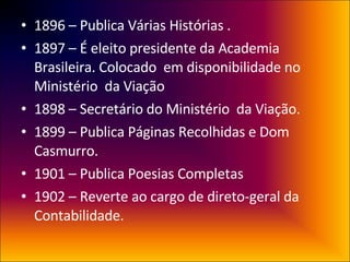 1896 – Publica Várias Histórias . 1897 – É eleito presidente da Academia Brasileira. Colocado  em disponibilidade no Ministério  da Viação 1898 – Secretário do Ministério  da Viação. 1899 – Publica Páginas Recolhidas e Dom Casmurro. 1901 – Publica Poesias Completas 1902 – Reverte ao cargo de direto-geral da Contabilidade. 