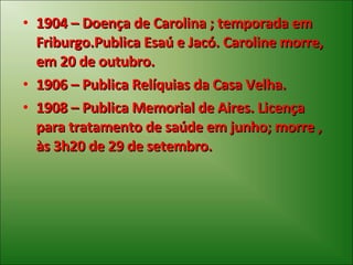 1904 – Doença de Carolina ; temporada em Friburgo.Publica Esaú e Jacó. Caroline morre, em 20 de outubro. 1906 – Publica Relíquias da Casa Velha. 1908 – Publica Memorial de Aires. Licença para tratamento de saúde em junho; morre , às 3h20 de 29 de setembro. 
