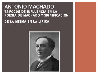 ANTONIO MACHADO  T.3: FOCOS DE INFLUENCIA EN LA POESÍA DE MACHADO Y  S IGNIFICACIÓN DE LA MISMA EN LA LÍRICA   