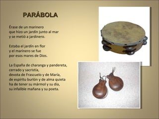 Érase de un marinero que hizo un jardín junto al mar y se metió a jardinero. Estaba el jardín en flor y el marinero se fue por esos mares de Dios. La España de charanga y pandereta, cerrado y sacristía, devota de Frascuelo y de María, de espíritu burlón y de alma quieta ha de tener su mármol y su día, su infalible mañana y su poeta. PARÁBOLA 