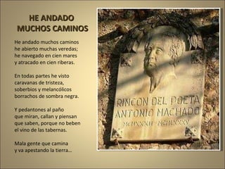 He andado muchos caminos he abierto muchas veredas; he navegado en cien mares y atracado en cien riberas. En todas partes he visto caravanas de tristeza, soberbios y melancólicos borrachos de sombra negra. Y pedantones al paño que miran, callan y piensan que saben, porque no beben el vino de las tabernas.  Mala gente que camina y va apestando la tierra… HE ANDADO  MUCHOS CAMINOS 