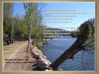 Riveras del Duero  en Soria, río al que cantó Machado Hace algún tiempo en ese lugar donde hoy los bosques se visten de espinos se oyó la voz de un poeta gritar: «Caminante no hay camino, se hace camino al andar...» Murió el poeta lejos del hogar. Le cubre el polvo de un país vecino. Al alejarse le vieron llorar. «Caminante no hay camino, se hace camino al andar...» 