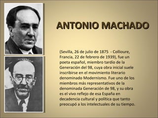 (Sevilla, 26 de julio de 1875  - Collioure, Francia, 22 de febrero de 1939), fue un poeta español, miembro tardío de la Generación del 98, cuya obra inicial suele inscribirse en el movimiento literario denominado Modernismo. Fue uno de los miembros más representativos de la denominada Generación de 98, y su obra es el vivo reflejo de esa España en decadencia cultural y política que tanto preocupó a los intelectuales de su tiempo. ANTONIO MACHADO 