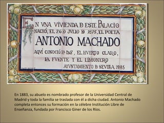 En 1883, su abuelo es nombrado profesor de la Universidad Central de Madrid y toda la familia se traslada con él a dicha ciudad. Antonio Machado completa entonces su formación en la célebre Institución Libre de Enseñanza, fundada por Francisco Giner de los Ríos. 