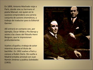 En 1899, Antonio Machado viaja a París, donde vive su hermano el poeta Manuel, con quien en lo sucesivo emprenderá una carrera conjunta de autores dramáticos, y trabaja de traductor para la Editorial Garnier.  Allí entrará en contacto con, por ejemplo, Oscar Wilde y Pío Baroja y asiste a las clases del filósofo Henri Bergson, que le impresionan profundamente.  Vuelve a España y trabaja de actor mientras alcanza el título de bachiller. En 1902 vuelve a París y conoce a Rubén Darío. De vuelta a Madrid entabla amistad con Juan Ramón Jiménez y publica  Soledades  (1903). 