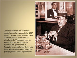 Con el estallido de la Guerra Civil española marcha a Valencia. En 1937 publica  La Guerra . Entre 1937 y 1939, Machado publica un total de 26 artículos en La Vanguardia (que en aquella época era el órgano de expresión del gobierno de la República y recogía firmas de los más destacados intelectuales y escritores que apoyaron la causa republicana).  