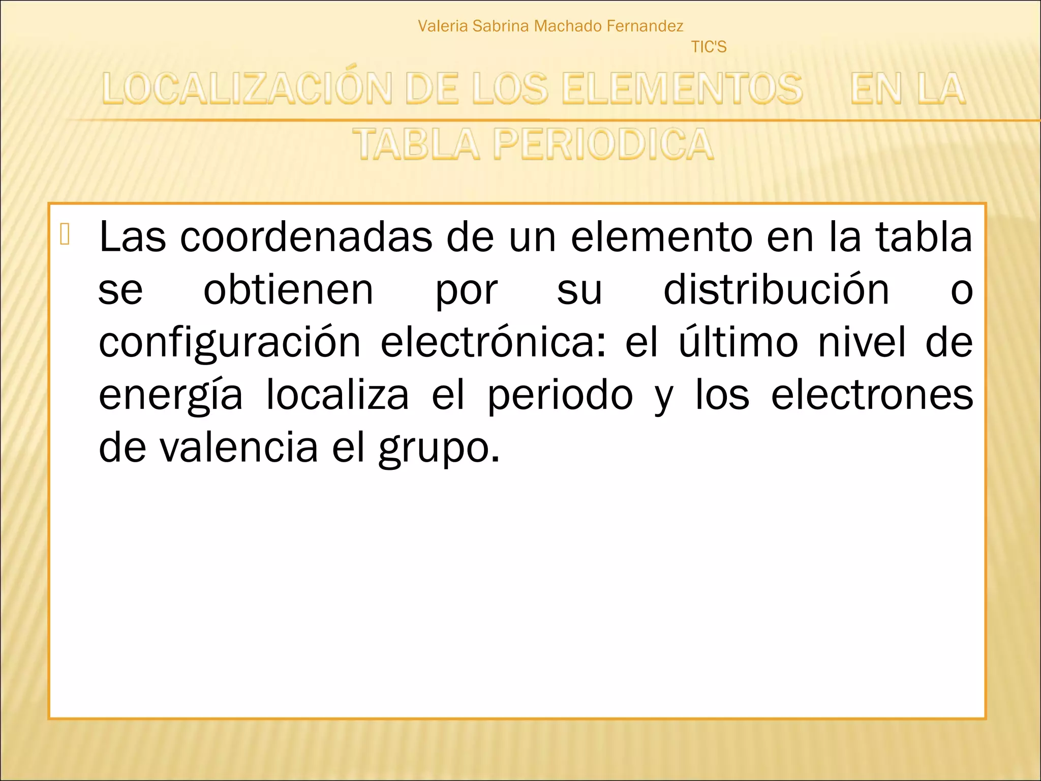 Valeria Sabrina Machado Fernandez
                                                        TIC'S




   Las coordenadas de un elemento en la tabla
    se obtienen por su distribución o
    configuración electrónica: el último nivel de
    energía localiza el periodo y los electrones
    de valencia el grupo.
 