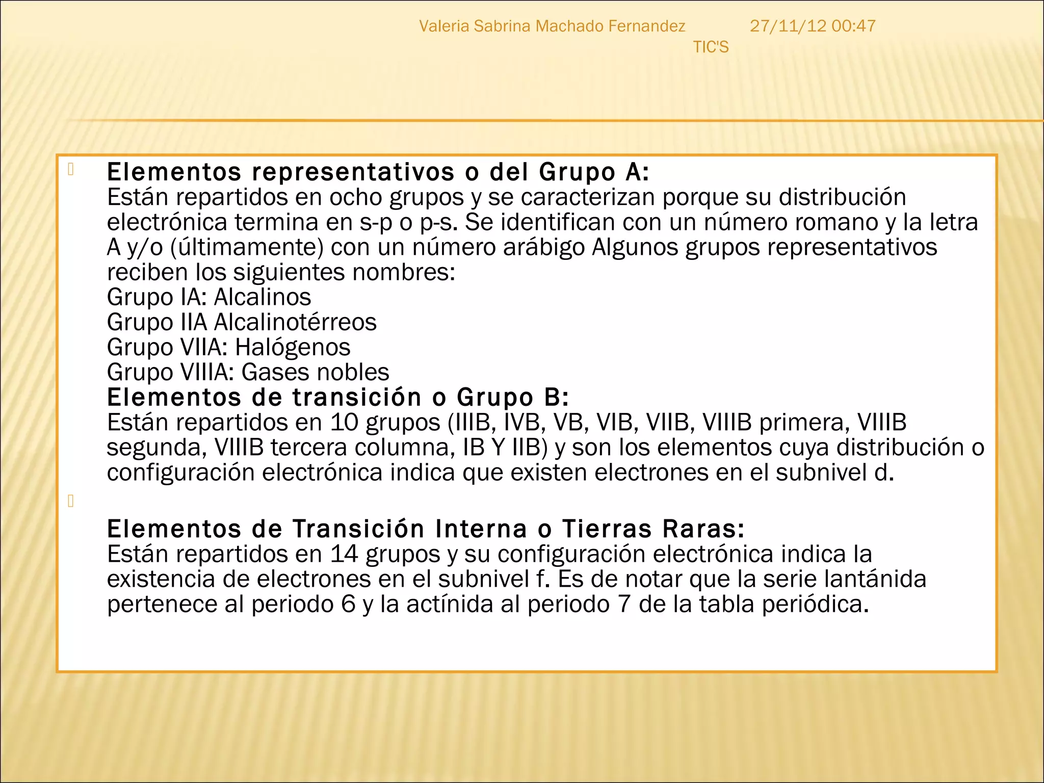 Valeria Sabrina Machado Fernandez           27/11/12 00:47
                                                                     TIC'S




   Elementos representativos o del Grupo A:
    Están repartidos en ocho grupos y se caracterizan porque su distribución
    electrónica termina en s-p o p-s. Se identifican con un número romano y la letra
    A y/o (últimamente) con un número arábigo Algunos grupos representativos
    reciben los siguientes nombres:
    Grupo IA: Alcalinos
    Grupo IIA Alcalinotérreos
    Grupo VIIA: Halógenos
    Grupo VIIIA: Gases nobles 
    Elementos de transición o Grupo B:
    Están repartidos en 10 grupos (IIIB, IVB, VB, VIB, VIIB, VIIIB primera, VIIIB
    segunda, VIIIB tercera columna, IB Y IIB) y son los elementos cuya distribución o
    configuración electrónica indica que existen electrones en el subnivel d.

    Elementos de Transición Interna o Tierras Raras:
    Están repartidos en 14 grupos y su configuración electrónica indica la
    existencia de electrones en el subnivel f. Es de notar que la serie lantánida
    pertenece al periodo 6 y la actínida al periodo 7 de la tabla periódica.
 
