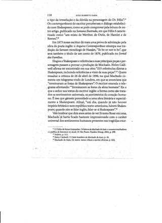 118 	 JOAO ROBERTO FARIA
o ripo da irresohi~O'e.dadl1vida na personagem do Dr. Fe1i:f".17
, as contempodne~s does<::ri1:or percebera:n:},o dialogo estabeied­
do tom S'hakespeare, toino se pO,de cOn1provarpe~aleitura deou­
tro artigo'l'ub!icado na SemanaBustrada, em que F~li:x ecaracte­
rizadocomo "um,misto de Werther. de Otelo" de Hamlet .e de. , . . . .
Romeu".18
'Em 1.873 nossoeseritor damais uma prova deadmira~ao pela
obra do poeta ingles: 0 Arquivo Contemportlneo eitampa sua tra­
du~odofamosd mon61ogo de Hamlet, "To be or not to,be;', que
. sera tambem ~ titulo de um,conto de iS76', publicadono]orn'aZ
,dasFamilias. 	 '
Elogios a Shakespeare er~fer~nciasasqaSprindpais pe~ e per­
sonagens passani a poyoaraprodu~ao'de Machado;HelenCald~
well afirma ter encorit~ado em sua obra "255refer~ndas d,itetas'a
Shakespeare, induindo refer~nciasa vinle de sua~s pelj:as" Quero
.ressaltar. a cr6nica de 26 de abril',de 1896.' na qual'Machado co­
menta urn telegquna vindode Londres, ei'nque seanUIiciavaq~e .
,"terminatam as festas de Shakespeare':C)escritor emenda 0 tele­
. ,.<grama afirmando:'"TermillC:lramas festas da almahumana". Eis 0
~	 que 0 seduz nos texios do escritor irigl~s:aforma como saotra,ta7'
dos os sentirnentos uniyer~ais,os,senti!ll-enrosd(}tora~ao huma­
no. Eisso que garante perenidade a,uma ~bra litenlria e espedal­
mente a Shakespeare. Afin~)"um dia, quando ja'nao hOliver
imperiobtitaniCo neIri'republicanorte-amerlcana;hareiaShakes­
peare; quandonao sefalar ingI~s~falar-se-a Shakesp.eire".20 ': (
. Vale lem1Jrar quedois anosantes de ver Ernesto Rossi emcena,
Machadoja havia fica~o, bastante impressionadoc:;omocar~ter
universal dos sentimentos huinanospresentesmlstragedtas ence­
17 C£HtliodeSetxaSGuit:naraes.Osleitores.deMtUhado deAssis:0 romancemadiadiano
eopublic(1de literatura no skulo 19. Sao Paulo:N~-Edusp,2004. p.198. ' .
18 Ibidem.p. 313. .
19 Helen CaldweU. 0 Qt(11o brasileir(1 de Machado de Assis;p. 21).
:" Machado de Assis. Do teatro:teitoscrlti9'Se es'C'rit(ls diver5i1s,p.624., - 	 - . '.,
 