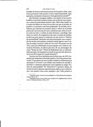 - .~
JOAOROBERTOFARIA120
exeIllplo de alcance nniversatnapoesia de :Gon~a1ves Dias".cujos ;
versospertencem,"peloassunto ~ toda amaiighumanidade, cujas
aspira~oes, entusiasmo; fraquezas e dores geralrrientecantarh?"23'. .
. Que Ma.chado con§eguiu reali21ar 0 seuintento de ser escritor
brasileiro~ universal aomesIlla tempo, naose discute: seu~roman­
ces e contosdamaturidade atestam ofatq. Alem disso,lembre,.se
a riqu~za dQd~bate em tornode sua ~bia~emque sepercebe~no
passado e no preS~ilte, qma forte polariza~ao:de.urn l~do, ha es..,
tudiosos.que.coloc'am'em priIneiro plano ocnticodasociedad.e
patriarcale escravocrata;deoutr~",es.tudiosQSque veem noe~cri­
, tor, antes de tudo, 0 analista daalma hlitnana, opsic610go. Sem '
entrar no merito dos argUm~ntosdas'duas correntes de opiniaQ,
eUJllria.que pelo menos no momenta ~mqlJe escreve o"IIistinto
de nacionalidade'~Machado esta, mais pieacupado coma supera'::
, ~~o doestreito nacionalismo r01l1anticoainda ~gente: essa e a t6-, "
nita doartigo; e precisoir alemdCl "rorlocal': No mesmoano de .'
.1873, ,omo que enfatizando suapreocupaqao COIllO alcance uni-,
versaJ. ,da literatura,.eieafirmapelab(}cade urn personagem do '
'conto':Tempo decrise",: "Dizem de Shakespeare que,se a humani­
dade p~recesse,ele s6 poderiarecompo~Ia, pois que nao.deixou in:­
tacta timafibra sequer docora)ao hum<lllo";24 ...
, Fas:amos urn bre;e paT~Iiteseparalerhbrar que,el1l1875;ins­
pirado peIo mdianisrri6,Machado publica.o1ivrodepoemas Ame­
ricanas. Oqueparece serumat~caida rom.mtican<).Uterat.uraque
apelapara;a,"cor local" e, na verdade, umatentativadeconciliar 0
nacional e 0 ufliversal,exat~mente como.sugeridono artigo "Ins­
tint(jdenacionfllidade':·N~'"Aclverte~Cia".aI'~hneira.ecli'rlio, eie
retoma inclusive algumas expressoespara.explicar que 0 indianis­
mo.e urn assu:nfocornooutroqualqll~re que~'tudo per:tencea
23 M~chadode Assis:"Instinto d~na<;ionalidade': In: Crltica literaria: Riode JlI1eiro: ..
Jackson~ 1?51, p. 138.'. .. . . . . . . . . . ' .
~4 Macliado deAssls.Contos avuls'os(org. epref'3.Qi6 de R. M<igalliaesJUnior). Rio de
Janeiro: Civiliza~o Brasileira, 1956, p. 236. ., ' . '.. ."'
 
