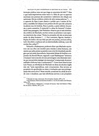 , MACHAPO DE ASSIS E SHAKESPEARE OUBENTINHO VAl AO TEATRO '121
- ~ "
i.nven¥ao,poetica, uma vez que tiagaoscaracteresdo'belo'';25 'Mas
0' quemais'impressionanesse texto € a ideiade que os, aspectos
nacionais nospoemas sao.acess6rios e1nferiores em, J::ela¢ao,aos
-Universais. H~,um evidente'criterio de valor hes~as palaVr<ls:"[, '..J ,
ocapacete de Ajaxemais classiCo epolido que 0 canitar 'de' Ita,..
jUba; .asandaliade Calipso-eumprimoTde1irte que.nao achamoS
na planta nUll deLindoia:Estae)pon~m, a parte inferiorda poe­
'sia,aparte acess6ria. 0. essencialeaalmadofiomem':.Comen.­
tando essa passagem, Jdse Verfssimo opserva que af esta slntetiza­
da:a estetica d,e Machado,escritoravessoao pitoresco e aos aspec­
tosexteriores.dascois~s: "Poetaou prosad~r, ele naQ se preoctlpa
, senao daalma humana[...].po~ costUJIles, figuras, man4as e
fei¥oes domdio eda suavida que poe empoetn~protura sobre;
'tuda descobrir.,a essencia s9b ase~erioridades ~x6ticas, e por ela
revelar-lhe a alma.':26
,Voltando a Sh~espeare'~podemo~·diterqtie Machado e!],c~n..
trou em suaobraum modelo pata estudara:alma h1..unana,pm
m~stre quesabiapintaraspaixoes num myel de densidade psicol6­
gic~ que ateentaodesconheda.Jmpossiyet'deixar delembraia ex- "
, press~odeHaroldBlo,om,segundo ~ qual"Shakespeare "inventou 

°human()~ istoe, incutiu em sellS pers()nagens uma dimens~o'inter~ 

:na que nos permiteem;ergarem~uaspe~"ainstaura~o'daperso~ 

( n~dadeConforme hojea cori.hecemos'~27 Comobem'obsetvalose
, LuizPassos,.asrefer~~ci~s de Machado as ob.ras dQ esq:itor ingles,
nab sao "nem esporcidicas,nem ornamentak Elas servemao
prop6sito,de aprofundar,as crises e'reve1a~oes que seusprotago­
,nistas teniacerca de si': Ne,sse se:rttido, acrescente-se;aillda de acor­
do com 0 est¥dioso, que tais referencias servemaumproP?sito ,
Machado de Assis" Ameriq<ntij. Rio de lan~iro; Garnier, 1875, p: VI.
,26IoseVenssimp. JiiStoriada literatura~rasileira; 5.",ed, Rio de Janoiro;JoseOlympio,
1969,p.Z83, ' '" /' ' , , ' " ,.,"
, ,27 Harold Bloom. Sha~eaTeya inverrfiio dohumano, Trad. Jose Rob!itp. O'Shea..
Rio de Janeir~: ObjetiV'a,2001, p . 2 9 . ' ,
 