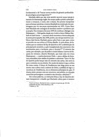 I
122 

.. fundamental: ode «buscar novos.modosde gir~tirprofundida­
depsicol6giCa aosprotagonistas':28 . ' . , .
Machado s~biaque nao teria sentido 'escrever'pe~as teatrais a
maneira do dramaturgo irigIes.Seu tempopema. apoesiaeptincipal-:
mente 0 romance,o conto, nao o.drama..Erapreciso transportai
para as fonnas naiTativas amesniaJensidadeha cOllstru~aodos p~r­
sdnagens que viiI naspe~as,representadasem 187q,.Como .faze~
. 	isso? Machadonao conseguiude imediato resolver optoblema que
s¢pr()pos. Nos romantesdos anos lSZOeIecontinua a malaga]," com
ShakespeMe'~Otelo ganhacitawo emAmao'ealuvae Heiena; Mac­
bethemlaid Garcia-, massemaindaenconti'araforma adequada
asnovas preocupas:oes. Em 1878, porem, ano emqueescreveu'e'pu- •
. . blicou laid Garcia,'Machado,parece sabeihem 0. qllequer, como
~e'pe'rcebe ~m sua Crlticaa 0 Primo Rasflio. A certa altura, ele la­
menta que no romance·deE~a deQueir6s se de «i1substitui~ao do
:principal-pelo ~cess6rio,a a~ao transplaD.tadado~ ca,raCteres e dos
sentiineritos pant 0 incidente, para 0 fortuito'~29'gextraviodas
cartas, poreiemplo, que da podel' adiadaJuliana, eprova da fra- ,
queza do romance,observa Macha¢io, quemais utila. vet evoca
Shakespeare-.,e particularmenteOtelq,-.'.para a defesa dalitel'~ .
.'tura,entenmda,comoanalise de.paiXoes ecaracteres:"Que oSr.Eya
,de q1,leit6s podia lan~ar Il1aO do ,enraviodasc3,rtas, nao'sereieu
que 0 conteste; eraseu direito. No modo deexeicere queacrftica
lhe toma q:ltlt~s. 0 len~o de Desdemolla tern lirgaparte J;).a sua
morte; mas aalIna ciosa~ ardente de Otelo;a perfidiadeIago e)f
. ino~encia ele Desdemona,'eisos ele'mehto&epriilcipaisda a~o.'0
drama existe,ponjue esta nos c'aiactel'es, naspmoes, nasil¥a~o
moraldos perscinag~ns: 0 acess6rionao domina 0 absolut6':30"
. Ebt ~utras'pahivras, as restri~oes feitas ~E(j:ade'Queit6sdei-' .
xam transparecer odesaflo que'Machado coloca parasi mesrno: '
. 	 ". . .
•.-	 . . . . - , ' ."
,28 Jose Luiz Passos. Machado ae Assisi 0 rom,ance compessoas~ pp. 222,224,
.. ~ Machado de Assis. Crlticalitcmi.ria; p. 178.
" lQIbi~em,p:178.
... 	 _ _ _~~ •__~.J_~
 