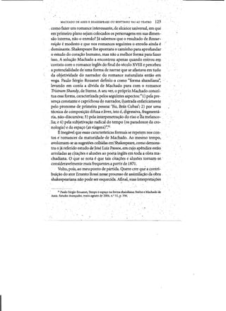 -
, .. ' . ."
MACHADO D~ ASSIS E SHAKESPEAlE (JUBENTINHO VAiAO TEATRO 123
, comofaier l.tri:J. romance interessante"de alcance universal, em que
em'primeiro plano sejamcoloc.ados os personagens emsuadimen-.
s~o interna, nao 0 enredp? Jasabetnos queo.resultadodeRe$sur­
reifiio e modesto e~ue nosromanc;es seguinteso enred0aindae ­
.. doininante. Shakespeare lhe apontarao 'qUninho pataaprofundar
oestudo do corac;ao humano, mas nao amelhor forma para fazer
'isso~ A 'soluc;au Machado aencontroll apertasquando entrou,erp.
'corit:1to com Q romance ingles dotinal do sec1,llo )eVIl! ¢percebeu
apotencialidade de'umaforma denarrar que se a~a~tava em tlIdo
dil oQjetividade donarrador. do romance naturalistaentao' em
voga. Paulo Sergio Remanet definiu-a como "fprma shandiana", ' . I
levarido em conia a dfvida de M~chadopara ,com 0 romance
Tristram Shandy, deSterne. Aseu ver, 0 pr6prioMachado concei~
tuaessa forma, caracterizada pelos segililltes aspectos:" I) pei~ pre­
'senc;a constante e caprlchosado narra~or, 4ustrada enfaticamente
pelo ptonome de,primeira pessoa: 'Eu, Bras Cubas't2).ppruma
t~cnicade composi~ab difu,sa eJivre, isto~~ 4igressiva, fragmenta­
.ria, ]lao-discursiva;'3) pela:interpenetrac;ao do riso ep,a,tnelanco­
Jia; e 4) pela subjetiva93,O radical.do tempo (os paradoxos dacf:O- .
, nologia)e do espac;o(as viagens)'~31,
Ejneg~vel queessas caractetisticas formaisse tepet€.;m nos con­
tos e/romallces damaturidade,de Machado. Aoniesmo tempo,.
avollimani-se as suges{oes colhidas em'Shakespeare, como demons:..
tra 0 jaieferido estudo de Jose LwzPassos, em.cuj9.apendice estao·.
arroladasa~ citac;oes e alusoes ao poeta ingles em toda a oora ma­
.' chadiana. o que se' nota eque tais dtac;oes e-aIusoes tornam-se,,
conslderavehpente mais frequentes a partir de l871. '
Volto;.pols,itO meu·ponto de p~tida.Quem crer qu,e a ~~ntri~
buic;ao doatorErnesto'Rossinesse processo de assimilac;aodaobra '
shakespeariana nao podeser esquecida; Afinal,suas interpteta~5es
. .  ' ' ,..' " .'­
31 Paulo Sergio Rouanet! Tempoe eSf&lQ na furmashandiana; Sterne eMachadode 

Assk.Estudos:Avans:ados:, maio-agosto d~ 2004, n." 5tp.'336, .. 

 