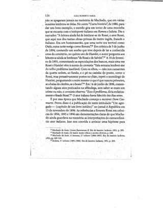 .124 ' 	 JOA9 ROBERTO PAiri
hao se apagaramjamais na memoria' de Ma,chado, q~e em varia~ "
. ~casioeslemb~ou~sedeias.No oonto"Curta historia':de1886,para'
dar urn born exernplo, () enn!do gfrJI emtotllo de umamocinha
~ue ~ encanta com ointeqlreteitalianoem Romeu ejulietq. Dizq
llarrador:,"Aleitoraaindahci de lembrar-se doRa;si~o ator Rossi~,
que aquinas deu tantas obras-primas do teateo ingles, frances e,
italiano.Eraum ho~¢nzarrao, que' uma.noite era terri~el como
Qtelo,eutralloitemeigocomo Romeu'~32Emcr6nicade 3 de junho
de 1894,contan<¥>uID. sonhoque tevedepoisdeler.a cQphecida
cenado cemiterio,no qu~to at~ deHatnlet,oautorpergunta<los
leitoresse aiD.da,se lembram"de Rossi edeSalvini':33 AlOde feverei­
rode'1895, cOl1lentando~espectIla~oesqosbancos~ mai~uill.aYez
Rossi eHamletverriamente do,cronist'a: "Estasemanalembret-:me
",do velba,problema lnsohivel. Com osolhos,,-',- q.aonos camarotes
'daquarta ordem, ao fundo~ e a p~naF~inha4_o ponto, como Q
Rossi,·mas pensativamente:postosno-chao, repeti 0 moIi61ogo de
Hanilet, perguntandoamimInesmoo.que'egue nasceuprhneiro'l
seabaixado.cambio,seoboato'~34 Em I4,de junhodei:S96, cori1en~ ,
tando alguns:atos praticados na alfandega;sem saber se eram urn
crime ounio, 0cronista observa:"~cco itproblemaj diriaellf~ti.ca­
mente 0 finadO Rossi'~35 0 ator italiano havia falecido dez dias antes~
Eporessa epoca que Machadocome~a a'escrever Dpm'Cas.- .
murro-. Provadisso ~a publica~a9 dot~intitulado "Um.agre­
gado - (capitulQ deumlivro irieditor",no jomalARep4blica em
'15·de novembrode'1896: As referenciasa ErnestoRossi em croni­
cas de 1894,1895 e 1896saodemonstra~oesda:ras'dequeMa~ha­
do-ainda guardava namem6ria aSinletpreta~pesdoexttaordina­
. rio ator itiliano.,Isso Ilosconvida a arrjscar Jima hipotese para ' ,", . . 	 ' . .,,- . ­
, 	 3:! Machadoc;le AS$is.;;ontqs'fluminen~~ [l.llio de Janeiro: JackSo~,r951, p.395.
"Macl)adodeAssis. Do teatro: textos crlticose tsmtosdiversfis, p.638; , .
34 Machado d,e,Assis. A Seman(!, 2/volume '(1894-1895). Riq deJaneirol J~ql).,
1951,pp.309-31Q. " " ' , ", . 

35 IbJdem;-~'volume (1895-1900). Rio de Janeiro:JacKson, 1951, p. 205. ' 

, .
 