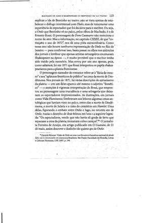 MACHADO DE ASSIS E SHAKESPEAREOUBENTii'l"HO VAl AO TEATRO . '125 "
· expiica:t:~'ida de::S-entirihoao teatto:,nao se trata apenas deesta'­
belec.er 0 dialogointertextual eomotelo, mas de rememoraruma
·'eJi:periencia de espectador quefoidecisiva para 0 escfhof. Ouseja,
o Otelo que~entinho veno pako"pelo,solliOs.deMachag6,e ode
ErhestoRossi,'0 personagemdeDom Ca$1]'Iurro nao mendona Q
'. nome do atdr.Mas'a infoimayao, no eapitulo.C:XXXI, de qUe ~co-
· meyavaoanode 1872", nos da uma pistaextraordinaria. Como
·nesse anonaohouve nenhuma repi:~sentayao de Otelo,no Rio de •
·Janeiro ~ para d:Jhfirmafisso, basta passa!as a1hos nos aUundos
.dosjornais e lembrar que apenas artista.s estrangeuosencenayam
Sh~speaie na.epoca -,e'muitoprovavel qu.eo escritor tenha
sido traidop~lamemoria. ¥as~errou porum ana apenas, pais,
como sabem6s,Joi em 1871 que Rossi iriterpretouos papeiS shakes­
peariahos para fplateiaflurninens~. ." ,. ','
. 0 personagen1-narradordo romancetefere-~ a"fUriado mou- .
.	ro" eaost(aplaus<?sfreneticos do pul;ll1co"na c.enadamortedeDes":' 

demona. Nos Jomros de,1871,4a varias. descriyoes doejltusiasmo 

.daplateia-etn urn (Ieles apareceare mes:rnop adjeti~o "freneti~ 

·co" -·e men~6es avigotosa interpretayao de Rossi, que empres- .
toti .10 pt!rsonagem' um~ trucu.lencia eurn~selvageri~q'4edeixa-, .,'
ram ps espec~ad6res hnpressionados:'As i1ustta,~oes).em jomais..
cOmo VidqFluminf!nse;lembravam aosleitores'algu:m.as cenasan-' .'
·to16gicas que llaviam vistono palco, entredas amortedeDesde- ,
·mona~ a m~rte de,Julieta e acenado ~emiterio~m 1lamlet:Uma "
d~!as) flgurandooembate entre Otelo'elago"noterceiroato de '
Otelo, trazia,°deseriho de.cl,oisfelinos 'emilutae'~segumtelegen­
··da:."Os'espectadores,vendo que nao haviaali grade de 'ferto,que'
separasse a'Cenada piateia)treriU!niII)'coinocani~()S'~360 jornaIis,: .'
taFerreiraae A,raujo, emartigo public~do ern/O Guarimi,di'!' 21"
de:mai6~assimdescreveo desfechc,do'quinto 'lto,deOtcio: ., ' ' ' . ; , .  ' 	 ' -'
. 56 DanieIaRhfuow. Visifts deOtelo nacena enaliteratura dmm&tica n~1JaI4ostrow
XIX, vot..2. D,outonuio emLi~ratura Brasileira. SioPaulo: Faculdadedellilosofia. Let.ras
e Ciendas Humanas. llSP, 2007. p; 296. . .J .
/ .
 