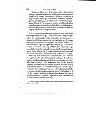 (
126 TOAo ROBERTO FARIA
.1 Depois,o Ultimo heijo.de amanteidepois odespertar de
vitima, aacusas;ao de jUizque etambem algoz, osprotestos de .
.	inoc~ncia da acusadaaumeQtando ac61erado esppso; qiie·se
julga ultrajado;'c61eraque vai crescendo, cresceIldo, ale irrom­
per eingritos fer6zes,·que se misturarn ao esteqor da·agoni­
mnte. EhorriveB F'az-se em todoo teatro umsil~ncio fundo,e'
quando aparece de novo Otela, fugindo horrori~adoaoespe:
. taculo do pr6prio crime, muitos olhos se desviamdafera,que
arquejaaindacom asfadigasda,.lut~.37 .
E·de secrer"que Bentinhotenl).aaplaudido essas cenasque o· .'.
&eram pensarno destinoqueCapitu mereda.Naolhepassou.pela ..
cabelT'l que aesp~sapodia ~er jnocente,cornoDesdemona)eque
..sua mortepbderiaser tun erro. A"<) contrario, a,certezada,culpa o.~ .
"leyou aconsideiar que Uln trave~seiro·naO bastava' pa:t:a·e1a::· "era
predsosapgue eEogo, urn fogo. ihtenso evasto, quea cOfisumisse
detodo,e~areduzis~ea PQ"(cal" CXXXV). Semcoragem para agir
como qtelo, Bentinho,motivadopelo espePkulo teatral,lanr;amao
nao daviolenciafisica, mas.de u.n:latruculenciade cunhopsicoI6gi­
~o emoral: el~ expulsa Capitude sriavida, ex.il@do-a ria.Europa.
.a diaIQgo de Machado comShaJ<espeare, eII)DomCasn;t1Jrro,
pode, portanto,.ter sidoestimuiadopelalembrans;a da exuberan­
te interptetas;aoqueRossideu a Oteio. Aexperienciacomo espec- .
.. . tadorfezo escritor·lei ei°eIer Shakespeare/ateo fini dosseus dias,
.. Podemo; rnesmoafirmar que 0 modopelo qualMachado enietga .
osethumano ea.vida social tern tudo ay~tcQm ~ escritoringies, .
com quem ele apren4eu que "0 mundo inteii'o eumpalco'e todQs
oshomens eniulheressaomeram~nte at<:>tes» (Asrou L~keJt, 11,
vii). Ser e parecer, cl.ialetka fundamental naobra de Machado, e,
no fUn<fo, a dialetica entre sere reptesentar, ~ntrerostoe masca-'
fa, entr.e,autenticidade e dissimulas:ao.
'31 DanielaRhinow:ViWes tit otelo na emil e~litetatur:~dramaticanllCtonaZdosedtto .
XIXivo1.2, ppo 373-374, . . , , ..
 