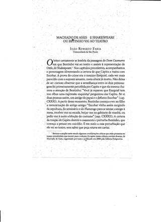 MACHADO DEASSIS ESHAKESPEARE' ,
, OU BI!rINHOVALtO TEATRO
JOAO ROBERTO FARIA 

Universidade de Sao ~a~o 

. .
·0"leitor: certamente selembra da pas~agem de Dom Casmurro
. em que Bentinho vai ad teatro eassiste arepresenta~ao ,de
Dielo, de Shakespeare~l Nos ca~itulos precedente~, acompanliamos"
opersonagem alimentando acertezade qUe,Capitu otraira com
~scob?I.A prova d~ crime era omenino Ezequiel,cada vez mais
parecidocom 0 supost6~mante, nesta 41turaja morto. Naa:deixa .
:de ser curioso observar.que a semelhan~a'entre os"dois peJ;sona­
gens foi primeiramente percebida:por Cap~tu e que elaniesma cha~
moua aten~o 4eBe.n.tinho: «Voc~ jareparou que :Ezequiel tern .
nos ollios uma e.x:Pressaoesquisita? pergUntou~me Cap'i.tu. 56 vi ., , " ( " " ,J ,-, _ '
duas pessoas assim, urn amigo de papai e 0 ~efurtt() Escobar" (cap~ 

CXXXI).A partir dess~ momento,Bentinbo come~a aver 1)0 fillio 

• a reencarna4Yao do antigoamigo::U·Escob~.viD.haassim surgindo .
da sepultur'a, do seminarioed.oFl~ngo para se senJar comigoa.
· mesa,receber~me.na escadil,beijar-lI}c no gabitiet~ de manhlf,ou
'pedir-mea Iloitea b~ns:iio:dO"costume" (Gap~ CXX'X.II). A certeza' . , . . ., .. . .
datraiya-ode Capitu destr6i"O cas!lmento epeiturbaBentiiuw, que •
come~a a pensar ell} suiddio; Rein meio a esSa perturbay~oque "
,elevai ao t~atro, sem sa,berque pe~ e'stava eincartai.
. " ' , . ; ~
- .' Retorno ~amplioneste estudo algumasconsidera~oes crlticasqUeeStao pieSentesno 

'ensaio.introdut6rloque escrevi para 0 volume Do te'lJro;textos criticoseescritosdiverftos, de

Machado de AssiS", organizadoponnim epubllcadb em2008 pela Ed1tora PeFSpectiVa. 

, , ' .. ~. . ' n o . . .
 