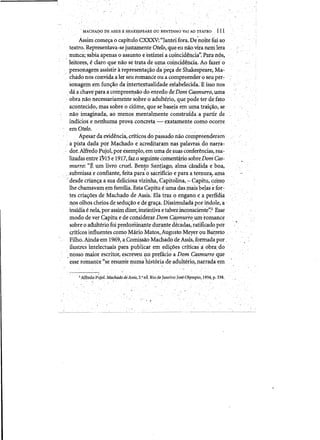 .. MACHAI?ODE ASSIS B SHAKESPEARE OU, BRNTINHO VAIAO TEATRO 111
A.ssimcomeyaOcapitul? CXXXV:"Janteifora. De~nQhe fui ao
teatro. ~epreseritava-se j)lsta:m.enteOtelo, queeu naQvira ntmlera
nUhca; sabiaapenas 0 assunto td'!l?timeia.coincideucia': Para nos,
leitores?e dar(Y que nao se trata de uma coincid~da.Ao fazer <>
personage:s;n,assistir'a'representaC;1io d,a'pec;a'de Shakespeare, Ma­
cha.donos conVidaa lerseuromance ou a compreerrdero seu per:­
sonagemem func;~o'da intertextualidade.esiabeleCida: E18S0 nos
da a chavepara a compreensao doenredodeDom Casmurro, urna
·obra nao necessariamente ~QPre oadulterio, quepodeter defato
acpnteeido,.mass~bre 0 dume, que sebasera em ~a traic;ao, se.
nao imaginada,aomenos)J1entalmente constmidaa partir de
indidos e nenhuma provc:l concre~,-,-' exatam:ente como ocon:e- , r .
emOtelo.
A.pesar daevidencia, criti<::os do p~~sado nao co~pteellderam '
a pista dada por Machado ,e acreditaramnas palavras do narra­
dor. Alfredo Pujol, por·exemplo, em uma de suascdnferencias, rea- .
lizadas entre ItJ15 e1917,faio'seguinte comentario sobre DomCas­
murro:"E urn livro cruel. Ben~o'San9ago, ahnaeaooida eboa,
'. ,.subrriissa e confiante,feita parao~<lcrifkioe para aternlira, ama
,..desde crian~a a sua deliciosa vizinha, Capitolina,:- Capitu,'~om:Q
lhechamavam t!m familia. Esta Capitue uma dasmais beJas e for-:
les crias:oesde Machado de Assis; Ela traz 0 e;nganq ea perfidia
·n,os olhos cheios de s.~du~~o e de,gra~a. Dissimulada poriridole,a.' " ' . '- , . - . " . . ( '. .
inslrua enela., por assim dizer, instintiva e talveiinronsciente':2 Esse
modo dever C~pitlle de considerarDom Ci§murro um:romance
sobre 0 adulterio roi predori1in<U1tedUrante d~cadas,~atificado pdr
·qtitleO,S infl:lentes como Mario ~atos,.Algusto Meyer QU Bai;reto
Filho..Ainda'em 1969,,a COn:llssaoMachado de Assis,formadapor .
'ilustres )intelectuaispara publicar em 'edi~oescriticas~aobra, do
nosso maior escritoJ:{escreveu no prefacio a Dom Casmu.rroq~e
·esse romance "se resllIIi"e numa'hist6ria .deadulterio,xiatradaem ',', ' , ' --,,' ~. ", .'" , - "
iAlftedo P~joLMachado de'Assis. 2,' eftRiode Janeiro: JoseOlympio, 1934, p. 238.
!. ' .
J' . '.
 