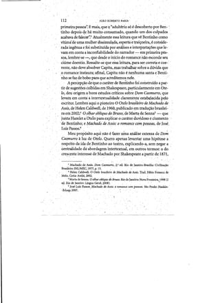 112 , JOAO Rt>BERl'O FARIA
primeirapessQa". Emais,que Q "adulterio sq edescoberto por Ben~ 
tinho d~pois qe h3. muito conswnado, quando urn d0sculpados
,acabava de falecer':3."A.tualinente essalejtura que veBentinho como
. vit:i:rllide uma mulher dissimul<lda, esperta etraiyodl:'a,e,conside­
/ ", rada ingenua efoi sU"bstituidapor analises e interp1;'etayoes que le­
,,yam ern conta a llconfiabilidade do narrador-,' em primeirapes­
sqa,lembre'.::se-', que desde 0 iniciodo romancenao esc0!1deseu
chime doentio~ Ressalte-seque essaleitura;para sercorreta ecoe- '
,renie,naodeve absolver Capitu,mastraoalhar sobre a dtividaque
,0 romance instaura; afinal"Capitu nao enenhuma santa,eBenti­
'nnosefaz &'bobo paraque acreditemos nek ,"', , '
, Apercepyao<1e/queocarciterde Bentnmo foi cortstruido apar­
~tirdesugestoescolhidas emShakespeare,particularmenteem Ote­
, 10, deu origema bons estudoscriticos sobre pomCast1Jurro,que
leyain em conta a intertertualidade clara.rnente'estabelecida'pdo
escritor. Lembra'aqq.i 0 pioneiro 0 Otelobrasileiro de Maqhado 'de
Assi$, de Helen Caldwell, de.lf)60, puplicadoem tradu~aobrasilei­
ra em 2002/ 0 olltar,obliquodoBruxo, deMarta. de Sennas ,-',que
juntaHamleta'Otelopara.e:xplicar ()cara.terduyidoso eciurnento
'de Bentinho; e Machado'de Assis: 0 romancecompessons, de Jose,
Luiz Passos.6 "
, ' Meu proPQsito,aquinaoe fazer .ulna aIla1ise ,extensa de Dam
CaSmurra aluz de Otela,Ouero apenaslevantar uma'hip6tesea 

respeito.da ida de Bentinhoao teatro, explicando-a, ,semlJegar a 

,centralidade dlt·abordagem intertextual, e11loutrostermos': 0 do 

cre~cente interesse de.Machadopor Shakespeare a partir deJ871, 
. . ,~". '
3 Machado de Assis.Dom Casmurro;2,' ed. Rio de Janeiro-Brasm~ Civillza<;io
Brasileira-lNUMEC, 1977, p. 15. ,.,. .
. 'Helen Caldwell. a otelO, brasileiro de Machado deAssis.Trad, Fabio Fonseca de
Melo. Cotia: Ateli~" 2002,
5 Marta deSenna. 0 olhar oblkJ.uo du Bruxo;Rio dejanerro:Nova Fronteira, 1998 (2
.ey.. Riode Janeiro: Lingua deral 2008).. "
• 6 Jose Luiz Passos,. MachtuJo de Assis: aromanceoom pessoa5.SiQPaulo:Nankinc
-:ad~p, 2007; . ' , "
 
