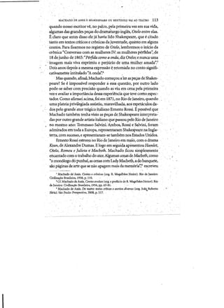 MACHADO ~EASSISE SHAKESPEAREOU BEN.tINH~ V.!I AO TEATRO 113
quando nosso' es(;rito.rv~, no palco, pela primeiravez em suavida,
algumas das grandespe~as clou.ramaturgo'ingles,Oteloentreelas. '
Relaraque ante~ disso ele ja bavi<illido,Shakespeare, que ,~ citado
,tanto em textos criticos ecronicas dajuventllde, quanta em alguns 

, , contos.l:>ara fiGarmosno registro de oido, lembremo~oinicioda 

:cro~ica "Conversas coni as mulheres IV: as mulheresperfidas':,de 

18dejurihp de 1865:"Perfida cqrna aonda, diz Otelo; enUllC<il un;ta.
'imagem mais vivaexprimiu 0 perjuriode urna mtilher a:rnada?'Z ­
" , Dois:anos'depois ame-smaexpressao'~ retorIlada rip contosignifi- '
/ i, cativameflteirititulado"Aonda'~.8,
'Mas quando,afinalMachado tOme~Ou alefaspe~ deShakes­
peare? Se e iinposslvel responder a essaquestao, poroutro iado
pode-se Saber comprecisao quando as viu em cena,pela primeira
vez'e avaliar a importa.n.cia dessaexperi~ntiaque teve como)espec:':
tador. Corno a£irn:leiacima,foi em1871,no Rio deJaneiro, quando ,
umaplateiaprivileSiadaassistiu, maravilhada, aos espetaculos da­
do~ pelogrande'ator tJ'<l.gicoi1;aliano Ernesto ROSsi'E possfvelque
,Machado tambem tenliil visto as pe~as de,Shakespeareinterpreta-' .
dasporoutrogrande artista.italianoquepassoupeloRio de Janeiro
• 	no mesmo ano:Totnmaso-Sa,lvini~:Ambos;'Ro'ssieSa,lvini,'for<il!ll
adnrlrados,emtodaaEuropa, niptesentaram Shakespe,arenaIngla;.
teqa, c.omsucessO',e apresentaran1;"se tambem 110&Estados Unidos.
Ernesto'Rossi estreQUno RiocieJaneiroemmalo, com odrama ~
xean,de Alexand're Du~as. Elog(femseguidaapresentouHamlet,
Otelo; Romeu e Julieta e'Macbeth. Machado,ficou simplesmente
encantado com 0 trabalhodo ator.Algumas ceQisde?vfucbeth,como
"pmon610godopunhal,ascenas co1hLadyMacgeth,a.dobanquete,
sao paginas'de arte quese naoapagam maisdainem6ria",gescreveu.
7 Machad'o diAssis. Contos e cr6nicas (prg. R. Magalhaes JUnior). Rio deJaneiro:
Civiliza~ao Brasileira:, 1958,p; 110: " ". .
~·Cf.Ma~o de Assis. Confi)savuisos (~rg. eprefacio de R. MagafuaesJUnior). Ri9 "
deJaneiro: Civilizaqao BraSileira, 1956,pp.6~-81.
9 Machado de Assis. Do teatro: textos crlticcs e escritos~di1!ersos «(}rg. Jolio Roberto.' ..' - - - -' - . - .,..Fana}, Sa!) Paulo~ Perspectiva, 2008,
-,
p,517." " ,
'
""" ., ' ' . ' " 	 . ,
 